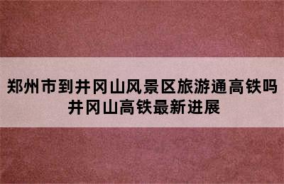 郑州市到井冈山风景区旅游通高铁吗 井冈山高铁最新进展